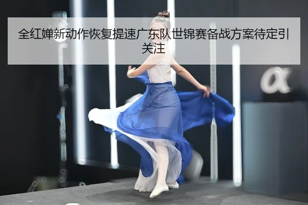 全红婵新动作恢复提速广东队世锦赛备战方案待定引关注